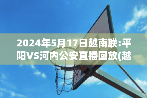 2024年5月17日越南联:平阳VS河内公安直播回放(越南平阳足球俱乐部)