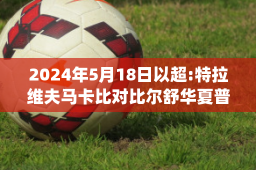 2024年5月18日以超:特拉维夫马卡比对比尔舒华夏普尔比分推荐(特拉维夫马卡比对沙克特)