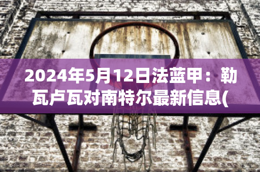 2024年5月12日法蓝甲：勒瓦卢瓦对南特尔最新信息(勒瓦卢瓦文化)