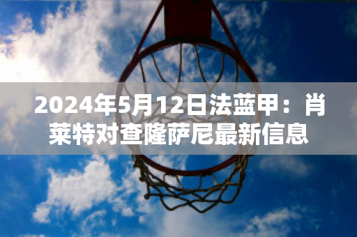 2024年5月12日法蓝甲：肖莱特对查隆萨尼最新信息