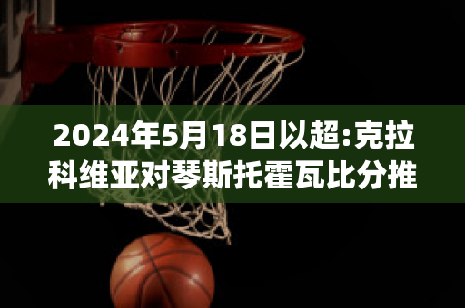 2024年5月18日以超:克拉科维亚对琴斯托霍瓦比分推荐(克拉科夫维斯瓦足球俱乐部)