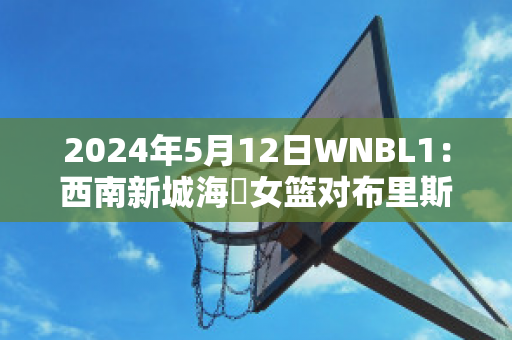 2024年5月12日WNBL1：西南新城海盜女篮对布里斯班首都女篮最新信息