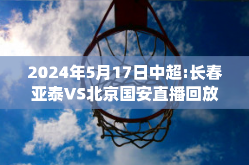 2024年5月17日中超:长春亚泰VS北京国安直播回放(中超国安对长春亚泰)