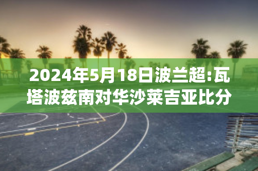 2024年5月18日波兰超:瓦塔波兹南对华沙莱吉亚比分推荐(波兰瓦萨王朝)