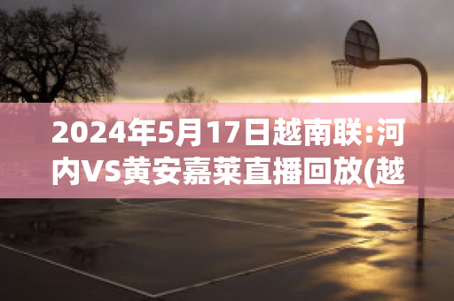 2024年5月17日越南联:河内VS黄安嘉莱直播回放(越南河内赛道记录)