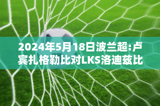 2024年5月18日波兰超:卢宾扎格勒比对LKS洛迪兹比分推荐