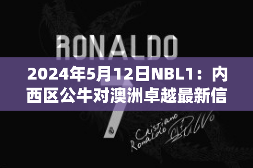 2024年5月12日NBL1：内西区公牛对澳洲卓越最新信息(公牛nba)