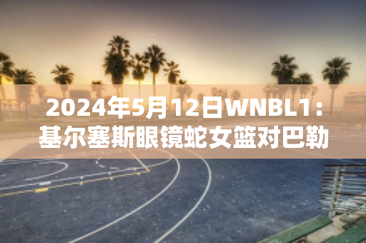 2024年5月12日WNBL1：基尔塞斯眼镜蛇女篮对巴勒拉特拉什女篮最新信息