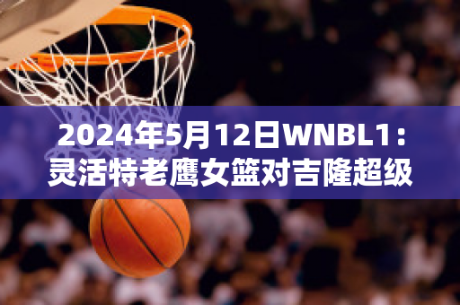 2024年5月12日WNBL1：灵活特老鹰女篮对吉隆超级猫女篮最新信息