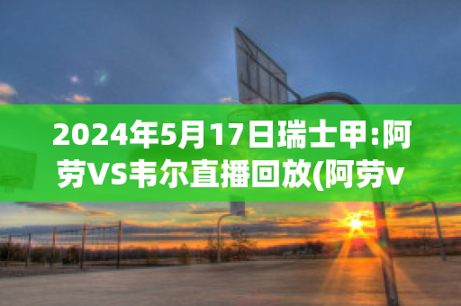 2024年5月17日瑞士甲:阿劳VS韦尔直播回放(阿劳vs卢塞恩)