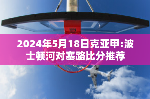 2024年5月18日克亚甲:波士顿河对塞路比分推荐