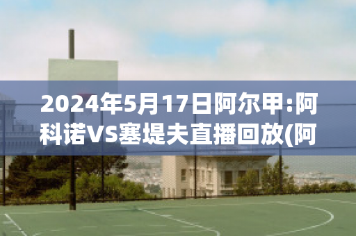 2024年5月17日阿尔甲:阿科诺VS塞堤夫直播回放(阿尔科亚诺对皇马)