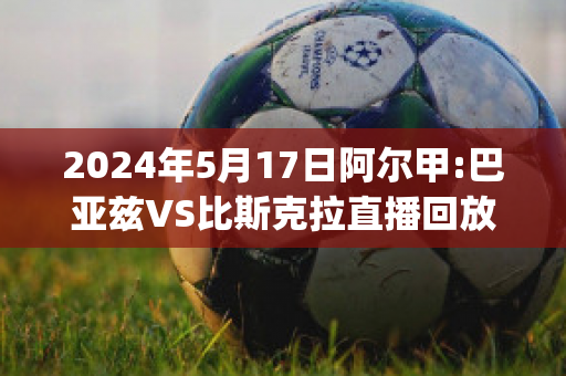 2024年5月17日阿尔甲:巴亚兹VS比斯克拉直播回放(巴亚兹省)