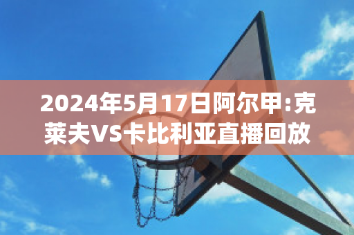 2024年5月17日阿尔甲:克莱夫VS卡比利亚直播回放(克莱夫足球俱乐部)