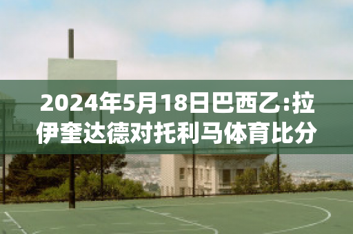 2024年5月18日巴西乙:拉伊奎达德对托利马体育比分推荐(拉伊奎达德vs卡利体育会)