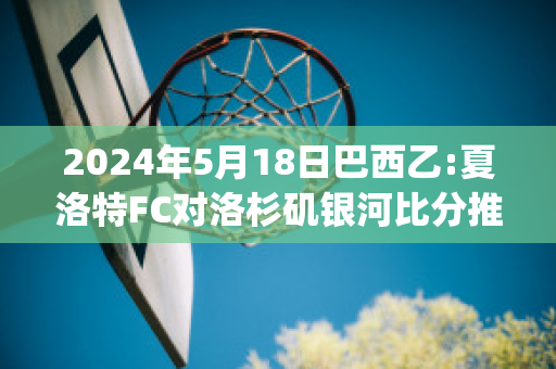 2024年5月18日巴西乙:夏洛特FC对洛杉矶银河比分推荐(夏洛特vs夏洛特)