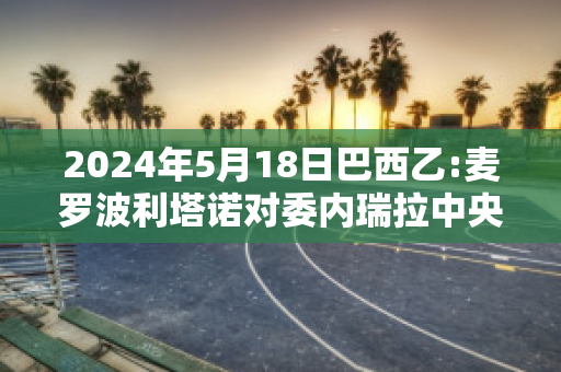 2024年5月18日巴西乙:麦罗波利塔诺对委内瑞拉中央大学比分推荐