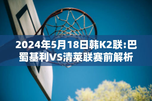 2024年5月18日韩K2联:巴蜀基利VS清莱联赛前解析