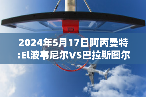 2024年5月17日阿丙曼特:El波韦尼尔VS巴拉斯图尔直播回放(阿尔巴vs波兰)