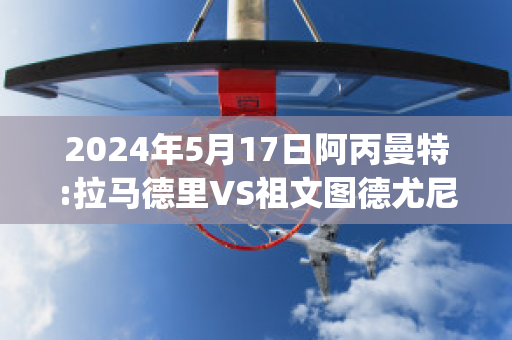 2024年5月17日阿丙曼特:拉马德里VS祖文图德尤尼达直播回放(阿拉马德里什么意思)