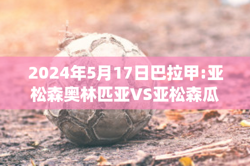 2024年5月17日巴拉甲:亚松森奥林匹亚VS亚松森瓜拉尼直播回放(亚松森奥vs巴西国际)