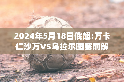 2024年5月18日俄超:万卡仁沙万VS乌拉尔图赛前解析(塞万vs万卡仁沙万)