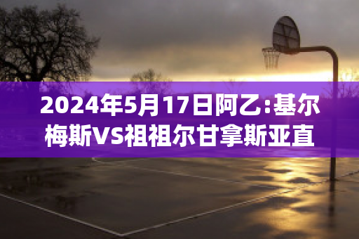 2024年5月17日阿乙:基尔梅斯VS祖祖尔甘拿斯亚直播回放(基尔梅斯足球俱乐部)