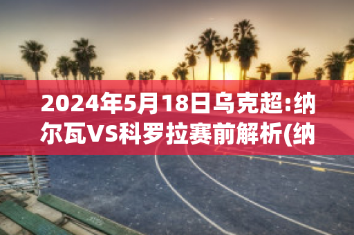 2024年5月18日乌克超:纳尔瓦VS科罗拉赛前解析(纳瓦尔内个人资料)