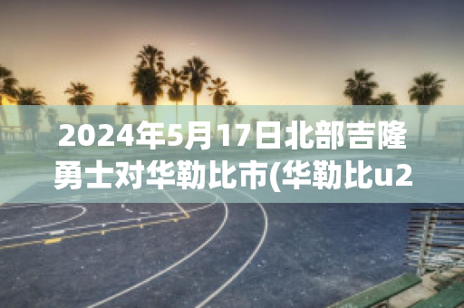 2024年5月17日北部吉隆勇士对华勒比市(华勒比u21vs北部吉隆勇士)