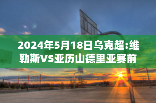 2024年5月18日乌克超:维勒斯VS亚历山德里亚赛前解析(维京vs利勒斯特)