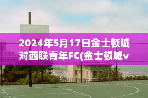 2024年5月17日金士顿城对西联青年FC(金士顿城vs莫兰德城比分)