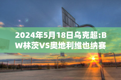 2024年5月18日乌克超:BW林茨VS奥地利维也纳赛前解析(bw林茨足球俱乐部)