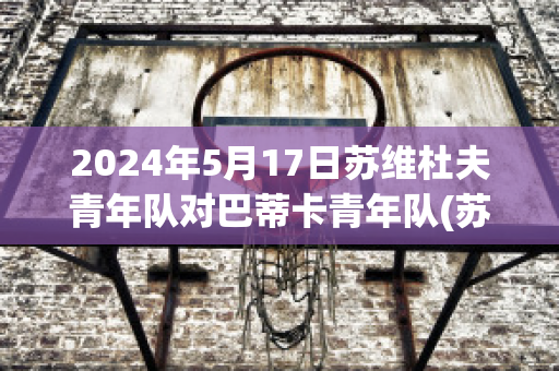 2024年5月17日苏维杜夫青年队对巴蒂卡青年队(苏维杜夫足球俱乐部)