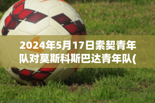 2024年5月17日索契青年队对莫斯科斯巴达青年队(索契vs莫斯科迪纳摩比分预测)