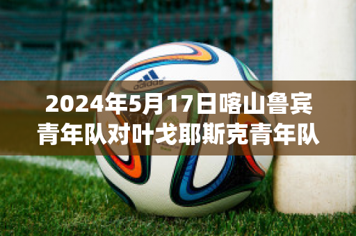 2024年5月17日喀山鲁宾青年队对叶戈耶斯克青年队(喀山鲁宾vs乌拉尔比分预测)