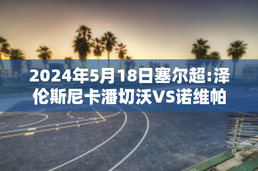 2024年5月18日塞尔超:泽伦斯尼卡潘切沃VS诺维帕扎尔赛前解析