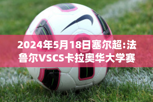 2024年5月18日塞尔超:法鲁尔VSCS卡拉奥华大学赛前解析(卡拉法尔大帝vs赛罗)