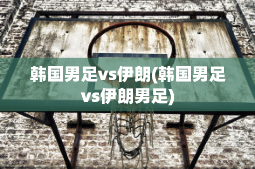 韩国男足vs伊朗(韩国男足vs伊朗男足)