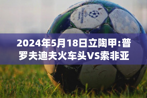 2024年5月18日立陶甲:普罗夫迪夫火车头VS索非亚列夫斯基赛前解析(普列索夫州)