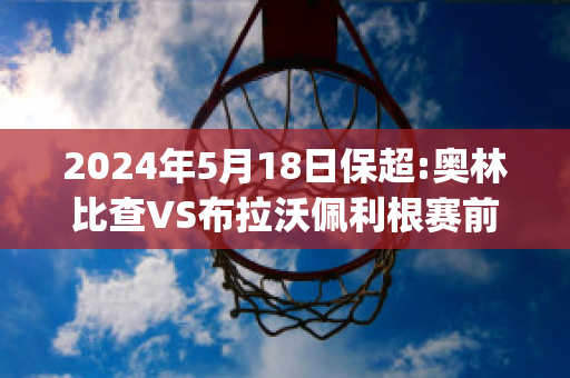 2024年5月18日保超:奥林比查VS布拉沃佩利根赛前解析(奥林比查vs拜基卡拉)