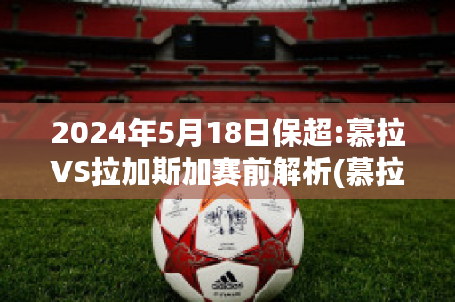 2024年5月18日保超:慕拉VS拉加斯加赛前解析(慕拉对格拉茨风暴比分预测)