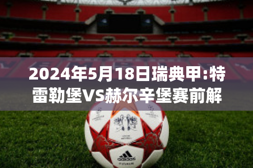 2024年5月18日瑞典甲:特雷勒堡VS赫尔辛堡赛前解析(特雷勒堡对法尔肯堡)