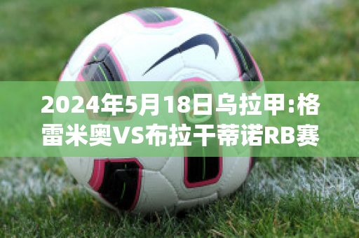 2024年5月18日乌拉甲:格雷米奥VS布拉干蒂诺RB赛前解析(格雷米奥vs巴拉纳竞技)