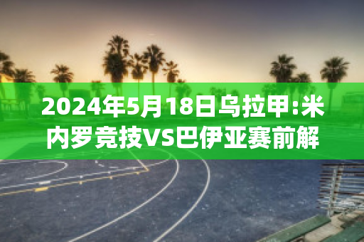 2024年5月18日乌拉甲:米内罗竞技VS巴伊亚赛前解析(米内罗对巴伊亚)