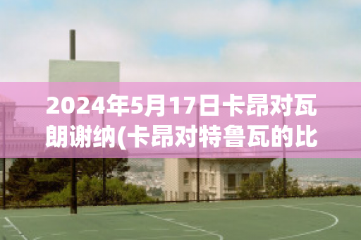 2024年5月17日卡昂对瓦朗谢纳(卡昂对特鲁瓦的比分预测)