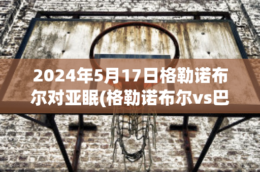 2024年5月17日格勒诺布尔对亚眠(格勒诺布尔vs巴黎)