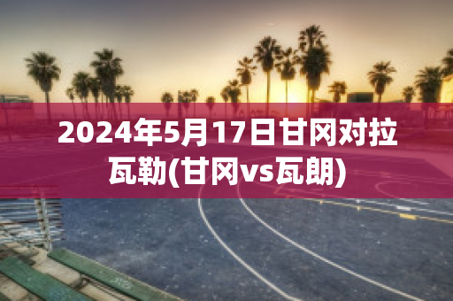 2024年5月17日甘冈对拉瓦勒(甘冈vs瓦朗)