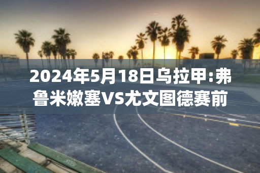 2024年5月18日乌拉甲:弗鲁米嫩塞VS尤文图德赛前解析(弗鲁米嫩塞对塞阿拉的比分预测)