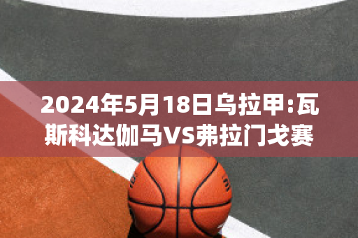 2024年5月18日乌拉甲:瓦斯科达伽马VS弗拉门戈赛前解析(瓦斯科达伽马队)