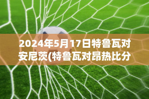 2024年5月17日特鲁瓦对安尼茨(特鲁瓦对昂热比分预测)